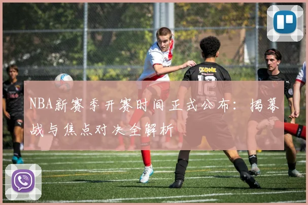 NBA新赛季开赛时间正式公布：揭幕战与焦点对决全解析