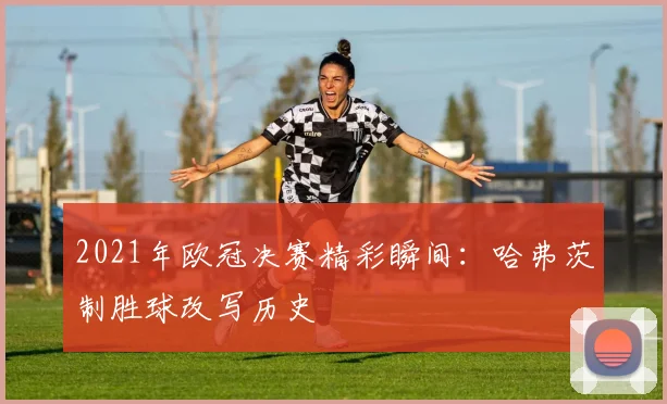 2021年欧冠决赛精彩瞬间：哈弗茨制胜球改写历史