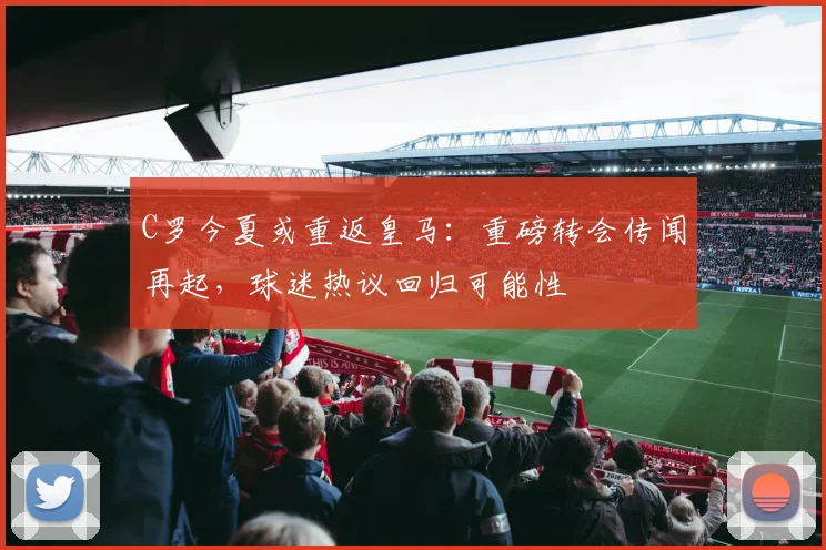 C罗今夏或重返皇马：重磅转会传闻再起，球迷热议回归可能性