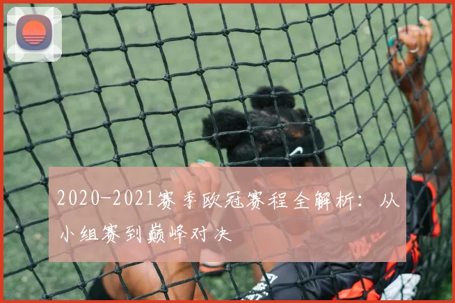 2020-2021赛季欧冠赛程全解析：从小组赛到巅峰对决