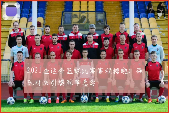 2021全运会篮球比赛赛程揭晓：强队对决引爆冠军悬念