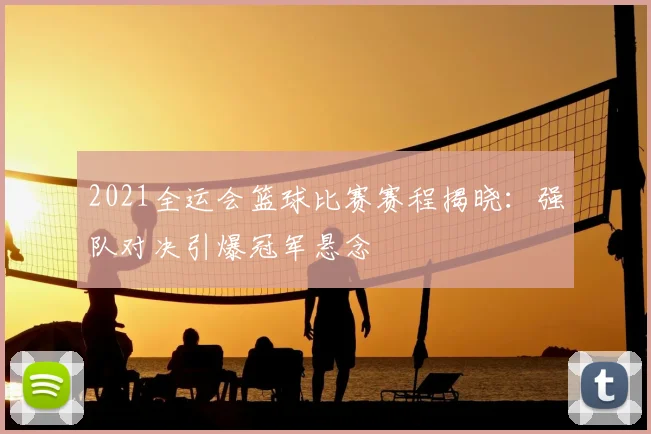 2021全运会篮球比赛赛程揭晓：强队对决引爆冠军悬念