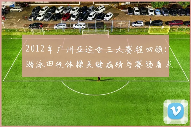 2012年广州亚运会三大赛程回顾：游泳田径体操关键成绩与赛场看点整理